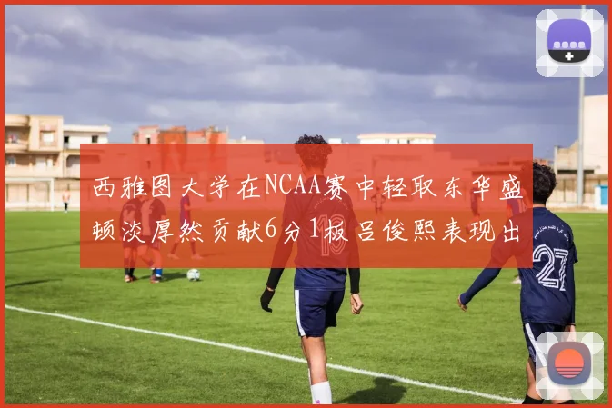 西雅图大学在NCAA赛中轻取东华盛顿淡厚然贡献6分1板吕俊熙表现出色拿下17分5板