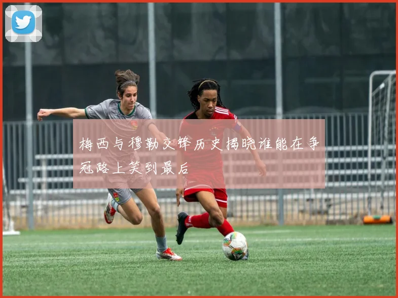梅西与穆勒交锋历史揭晓谁能在争冠路上笑到最后