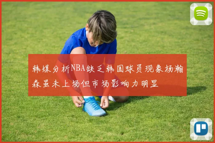 韩媒分析NBA缺乏韩国球员现象杨瀚森虽未上场但市场影响力明显