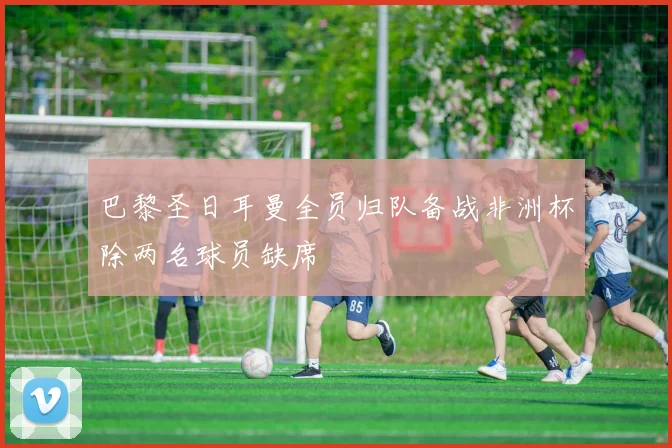 巴黎圣日耳曼全员归队备战非洲杯除两名球员缺席