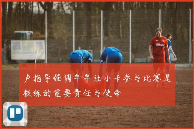 卢指导强调早早让小卡参与比赛是教练的重要责任与使命
