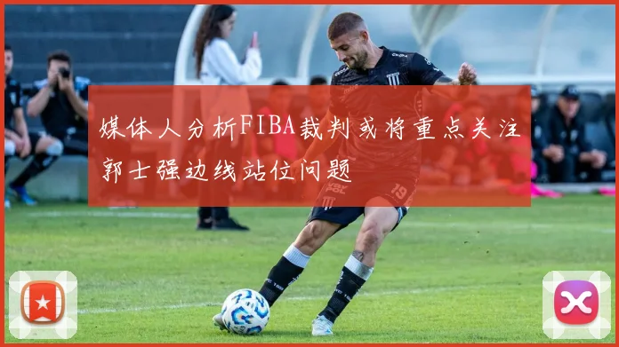 媒体人分析FIBA裁判或将重点关注郭士强边线站位问题
