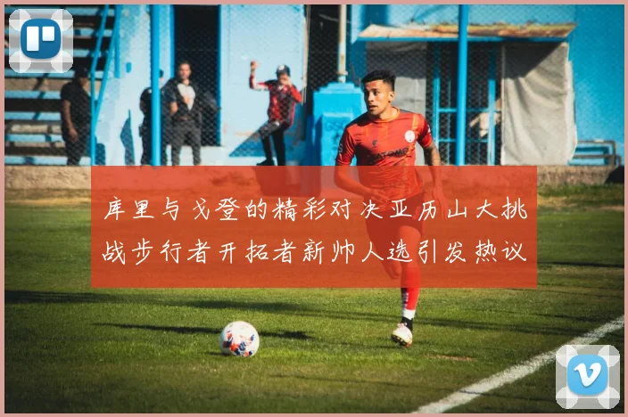 库里与戈登的精彩对决亚历山大挑战步行者开拓者新帅人选引发热议