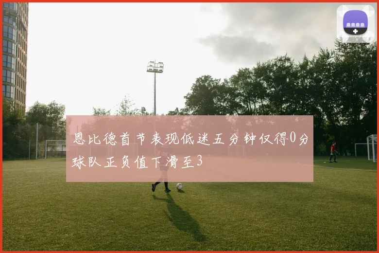恩比德首节表现低迷五分钟仅得0分球队正负值下滑至3