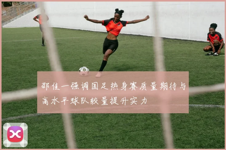 邵佳一强调国足热身赛质量期待与高水平球队较量提升实力