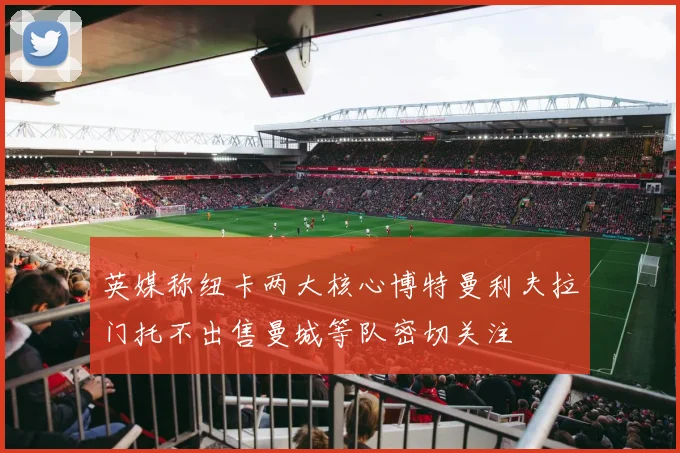 英媒称纽卡两大核心博特曼利夫拉门托不出售曼城等队密切关注