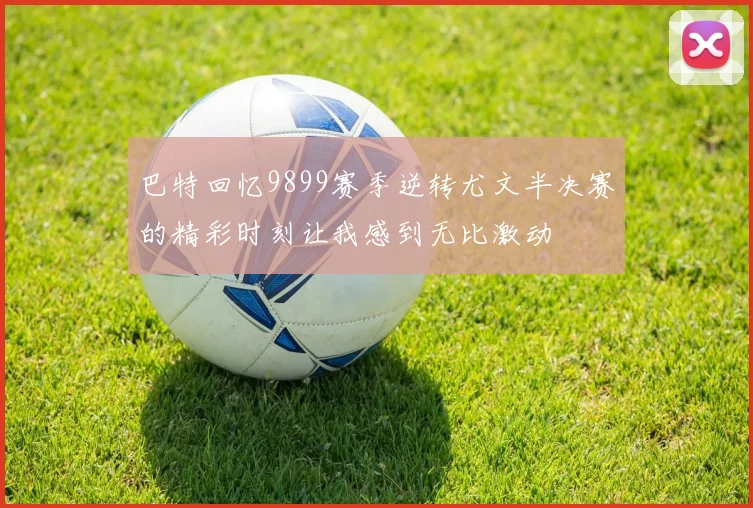 巴特回忆9899赛季逆转尤文半决赛的精彩时刻让我感到无比激动