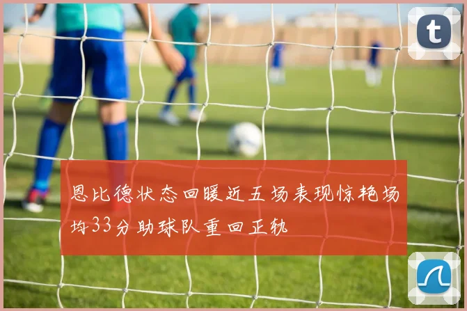 恩比德状态回暖近五场表现惊艳场均33分助球队重回正轨