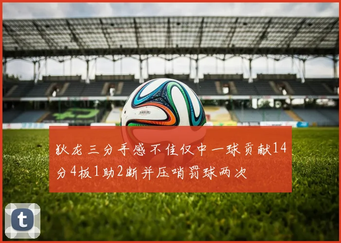 狄龙三分手感不佳仅中一球贡献14分4板1助2断并压哨罚球两次