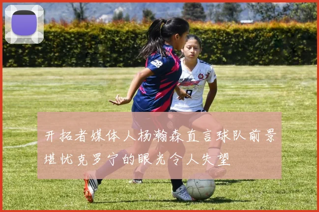开拓者媒体人杨瀚森直言球队前景堪忧克罗宁的眼光令人失望