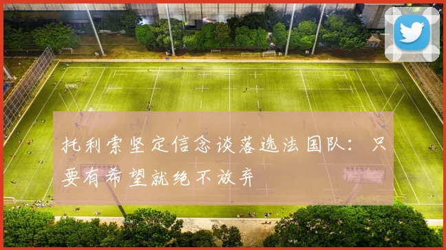 托利索坚定信念谈落选法国队：只要有希望就绝不放弃