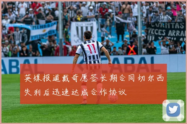 英媒报道戴奇愿签长期合同切尔西失利后迅速达成合作协议