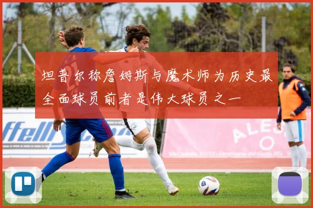 坦普尔称詹姆斯与魔术师为历史最全面球员前者是伟大球员之一
