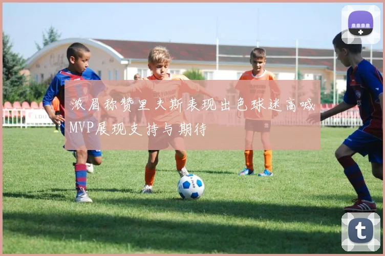 浓眉称赞里夫斯表现出色球迷高喊MVP展现支持与期待