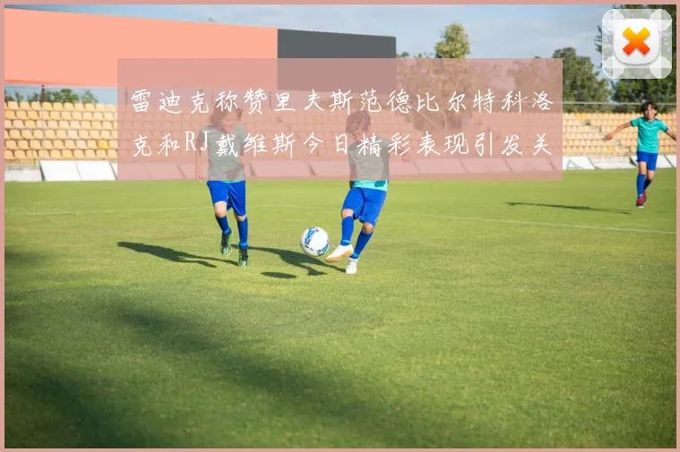 雷迪克称赞里夫斯范德比尔特科洛克和RJ戴维斯今日精彩表现引发关注