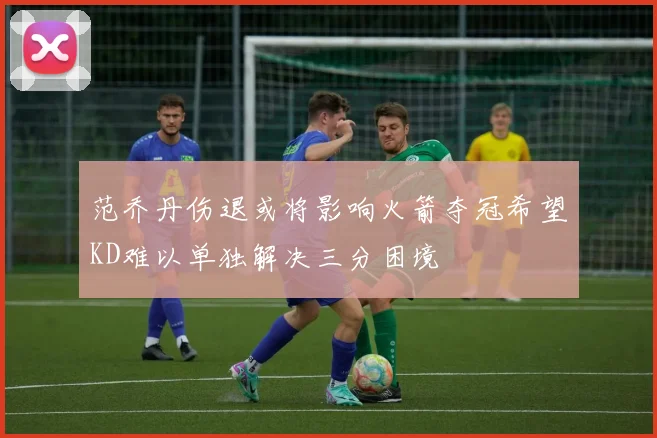范乔丹伤退或将影响火箭夺冠希望KD难以单独解决三分困境