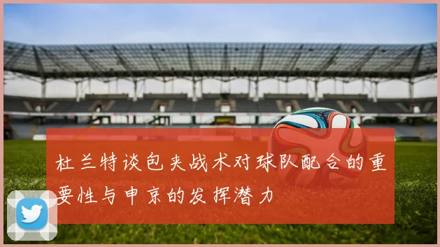 杜兰特谈包夹战术对球队配合的重要性与申京的发挥潜力