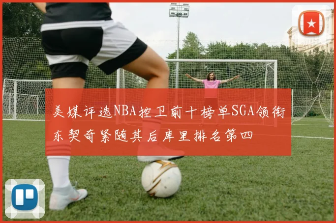 美媒评选NBA控卫前十榜单SGA领衔东契奇紧随其后库里排名第四